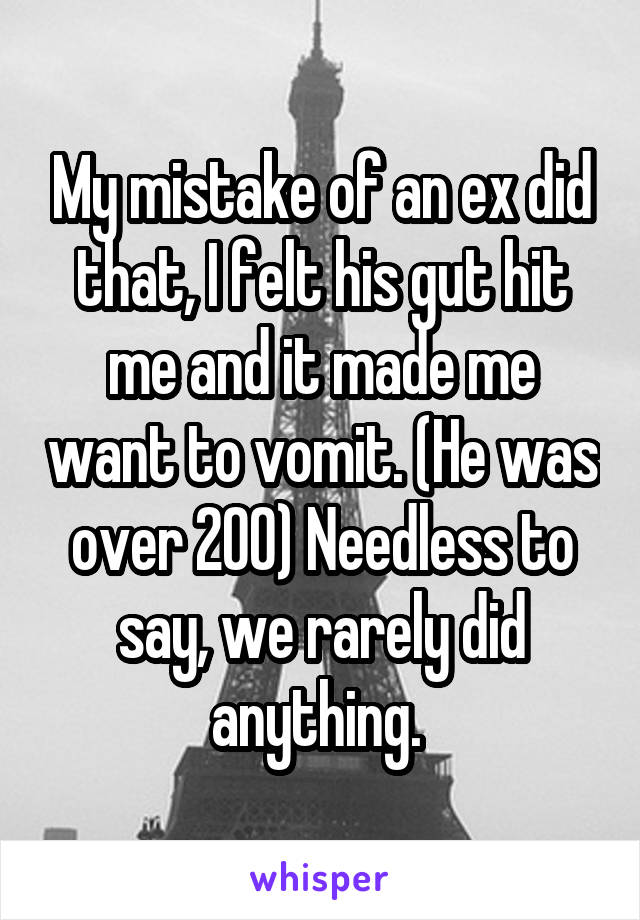 My mistake of an ex did that, I felt his gut hit me and it made me want to vomit. (He was over 200) Needless to say, we rarely did anything. 