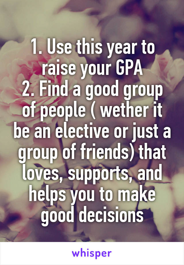 1. Use this year to raise your GPA
2. Find a good group of people ( wether it be an elective or just a group of friends) that loves, supports, and helps you to make good decisions