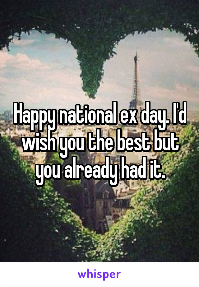 Happy national ex day. I'd wish you the best but you already had it.