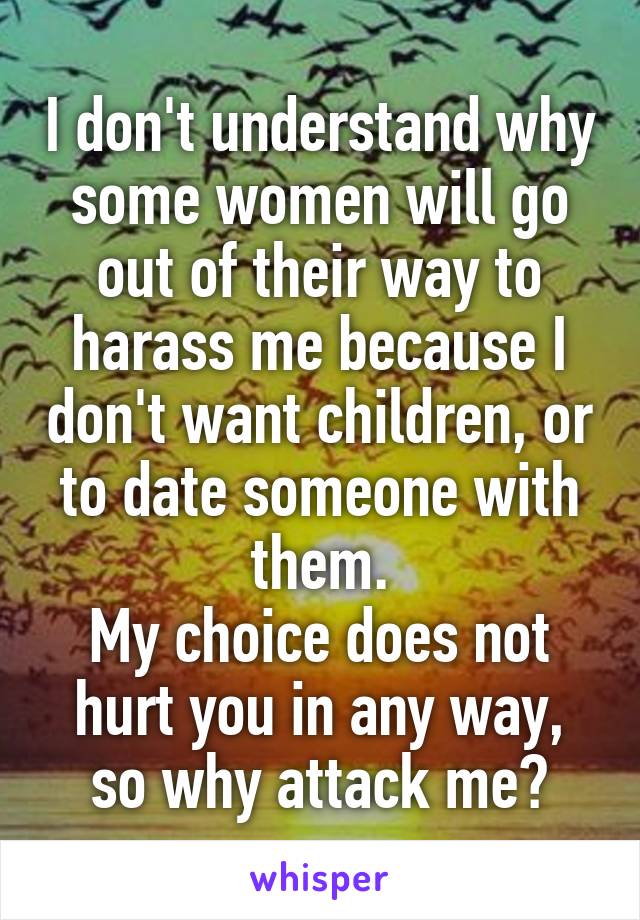 I don't understand why some women will go out of their way to harass me because I don't want children, or to date someone with them.
My choice does not hurt you in any way, so why attack me?