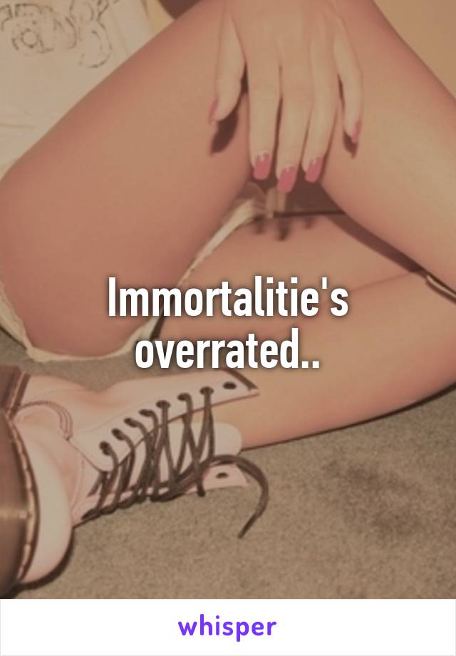 Immortalitie's overrated..