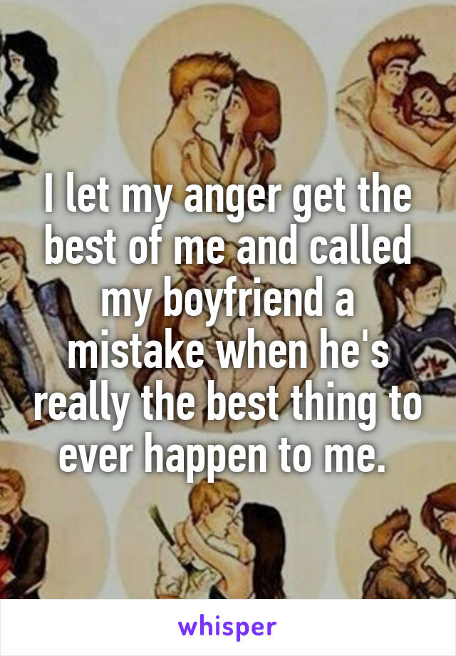 I let my anger get the best of me and called my boyfriend a mistake when he's really the best thing to ever happen to me. 