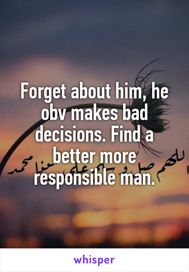 Forget about him, he obv makes bad decisions. Find a better more responsible man.