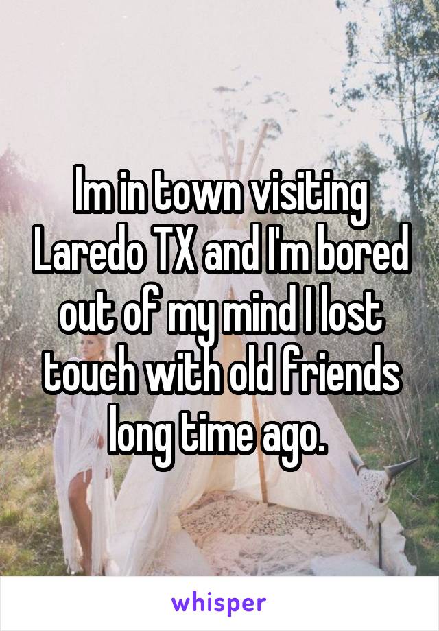 Im in town visiting Laredo TX and I'm bored out of my mind I lost touch with old friends long time ago. 