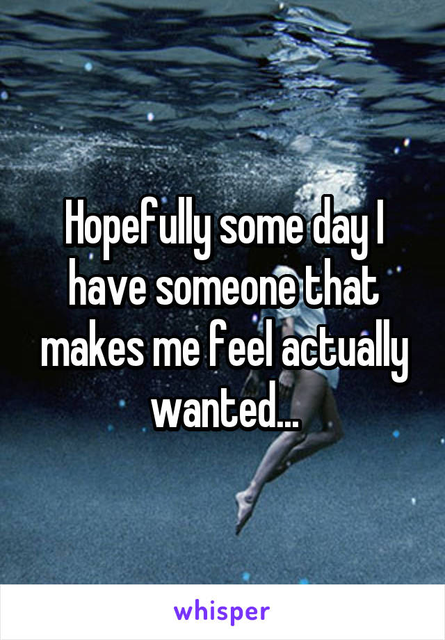 Hopefully some day I have someone that makes me feel actually wanted...