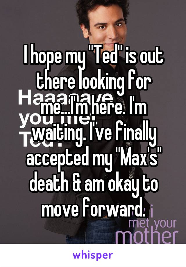 I hope my "Ted" is out there looking for me...I'm here. I'm waiting. I've finally accepted my "Max's" death & am okay to move forward.