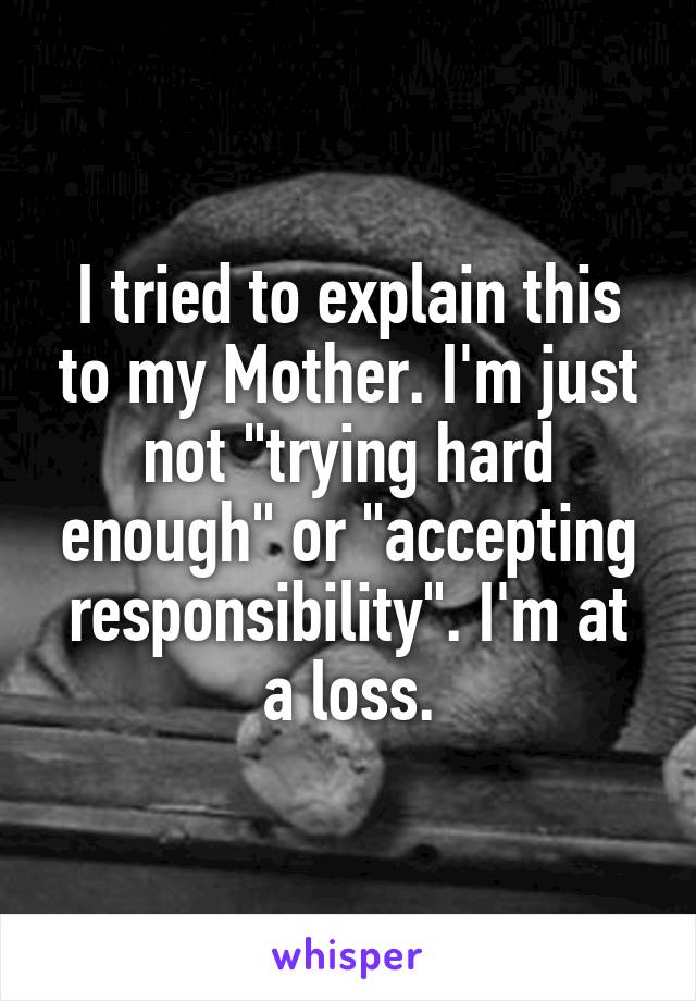 I tried to explain this to my Mother. I'm just not "trying hard enough" or "accepting responsibility". I'm at a loss.