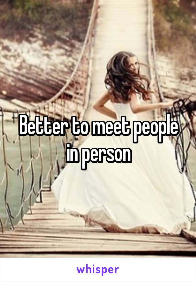 Better to meet people in person
