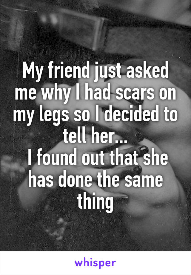 My friend just asked me why I had scars on my legs so I decided to tell her...
 I found out that she has done the same thing