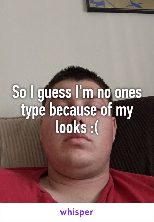 So I guess I'm no ones type because of my looks :(