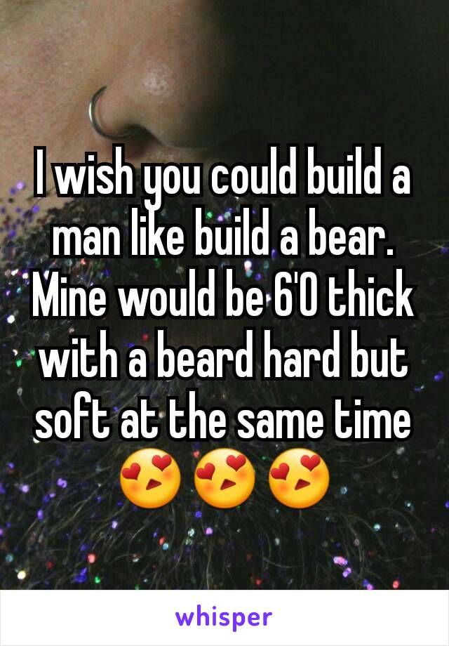 I wish you could build a man like build a bear.  Mine would be 6'0 thick with a beard hard but soft at the same time 😍😍😍