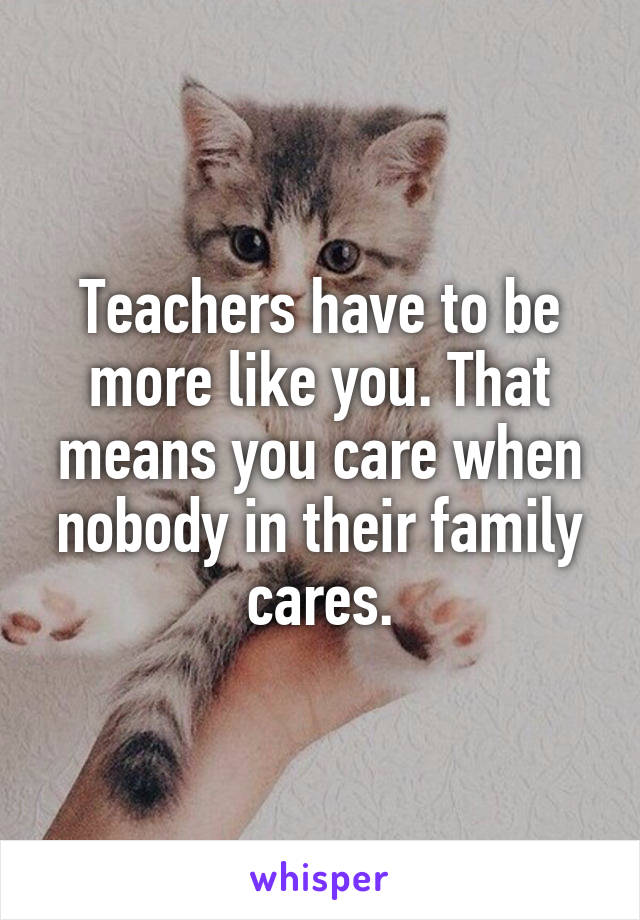 Teachers have to be more like you. That means you care when nobody in their family cares.