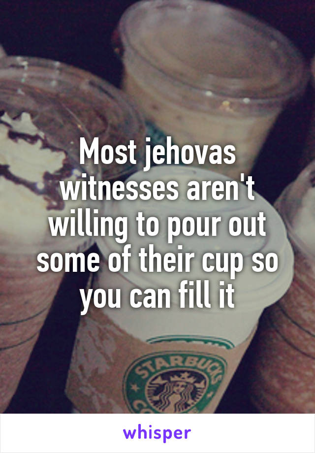 Most jehovas witnesses aren't willing to pour out some of their cup so you can fill it