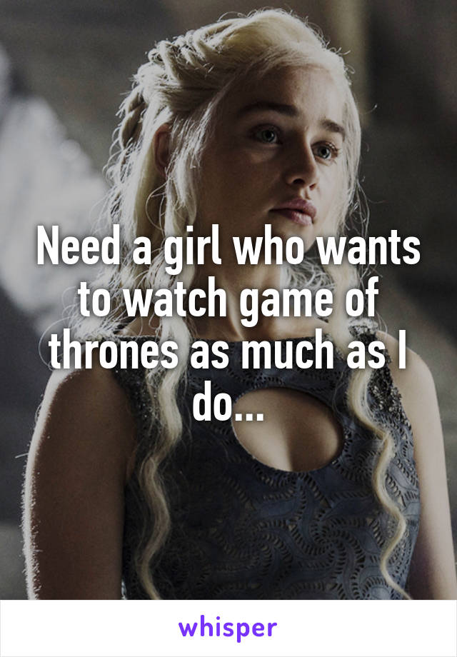 Need a girl who wants to watch game of thrones as much as I do...