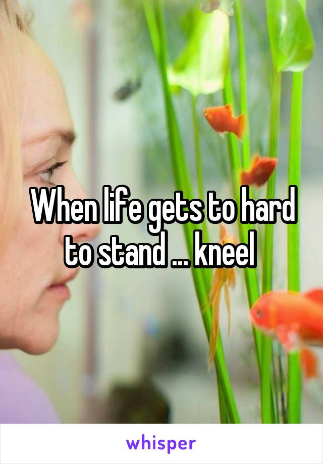 When life gets to hard to stand ... kneel 