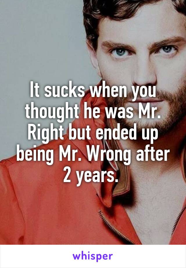 It sucks when you thought he was Mr. Right but ended up being Mr. Wrong after 2 years. 