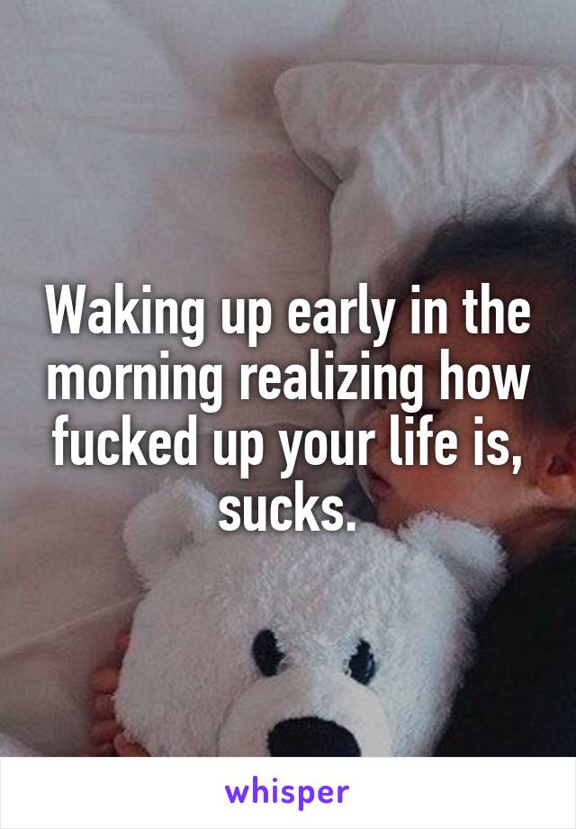 Waking up early in the morning realizing how fucked up your life is, sucks.