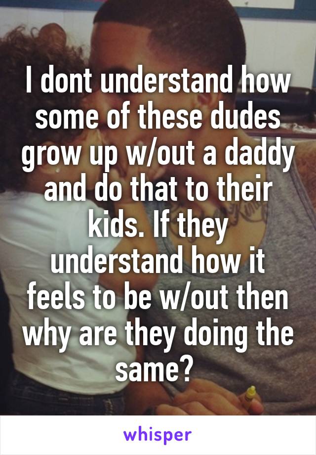 I dont understand how some of these dudes grow up w/out a daddy and do that to their kids. If they understand how it feels to be w/out then why are they doing the same? 