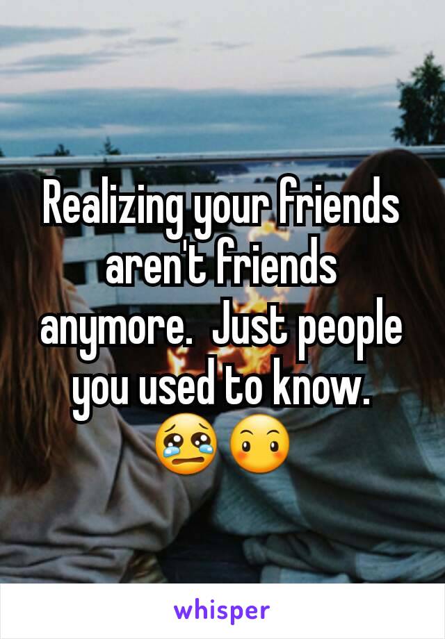 Realizing your friends aren't friends anymore.  Just people you used to know. 😢😶