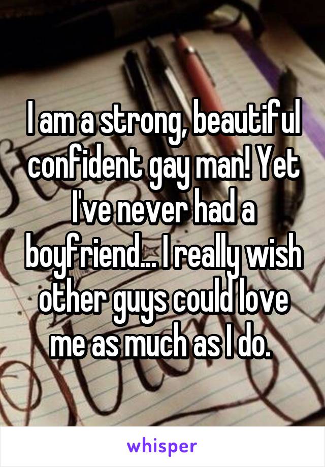 I am a strong, beautiful confident gay man! Yet I've never had a boyfriend... I really wish other guys could love me as much as I do. 