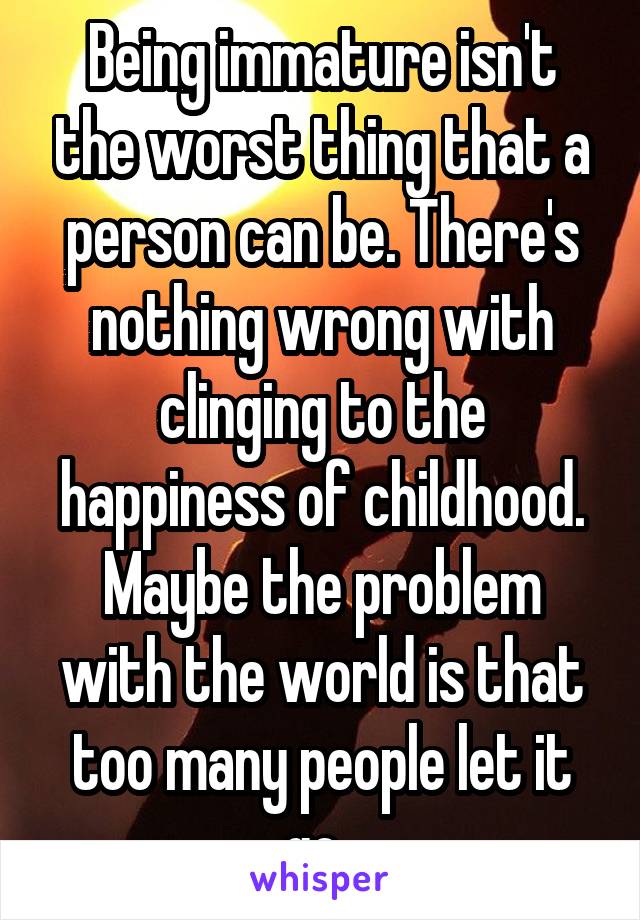 Being immature isn't the worst thing that a person can be. There's nothing wrong with clinging to the happiness of childhood. Maybe the problem with the world is that too many people let it go. 