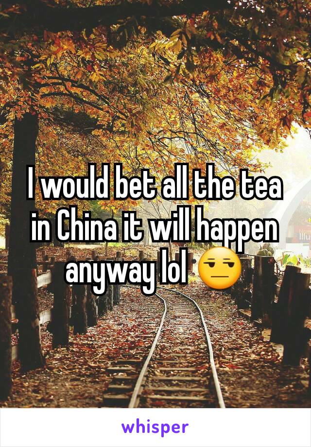 I would bet all the tea in China it will happen anyway lol 😒