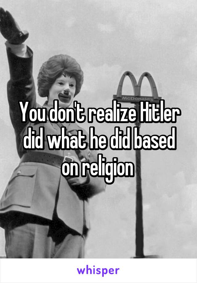 You don't realize Hitler did what he did based on religion 