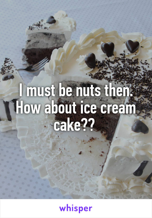 I must be nuts then. How about ice cream cake?? 