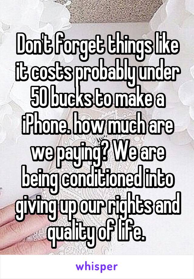 Don't forget things like it costs probably under 50 bucks to make a iPhone. how much are we paying? We are being conditioned into giving up our rights and quality of life. 