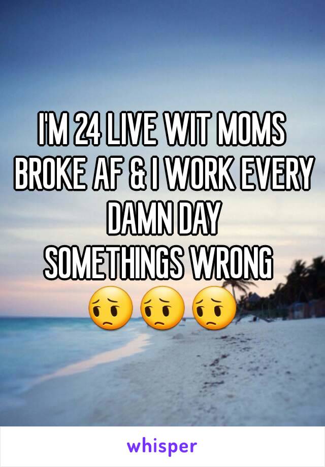 I'M 24 LIVE WIT MOMS BROKE AF & I WORK EVERY DAMN DAY
SOMETHINGS WRONG 
😔😔😔