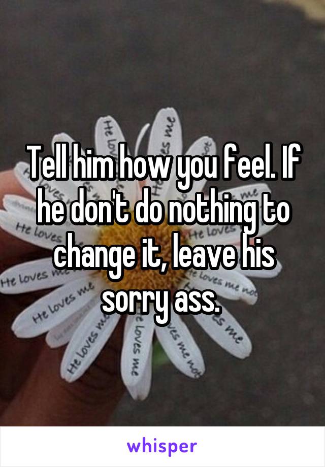 Tell him how you feel. If he don't do nothing to change it, leave his sorry ass. 