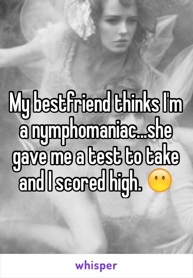 My bestfriend thinks I'm a nymphomaniac...she gave me a test to take and I scored high. 😶