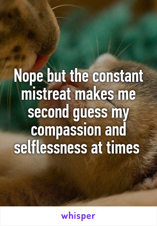 Nope but the constant mistreat makes me second guess my compassion and selflessness at times 