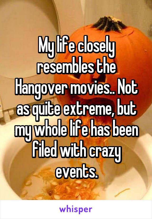 My life closely resembles the Hangover movies.. Not as quite extreme, but my whole life has been filed with crazy events.