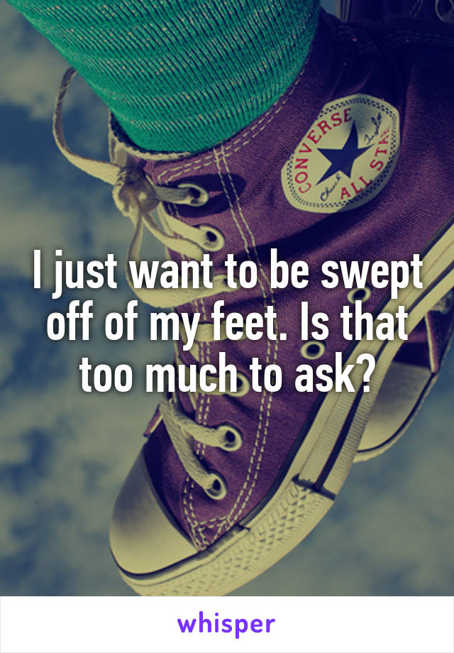 I just want to be swept off of my feet. Is that too much to ask?