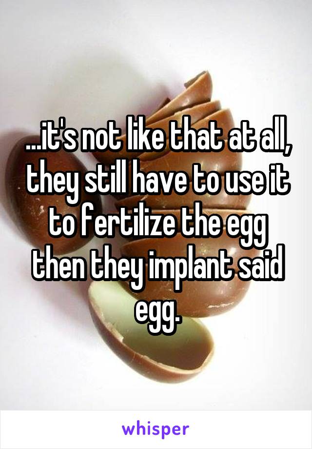 ...it's not like that at all, they still have to use it to fertilize the egg then they implant said egg.