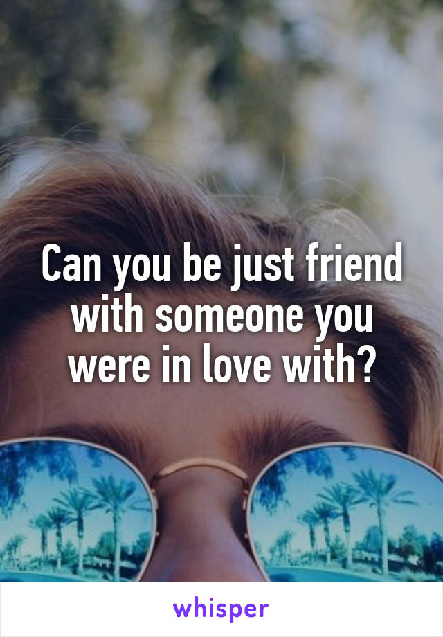 Can you be just friend with someone you were in love with?