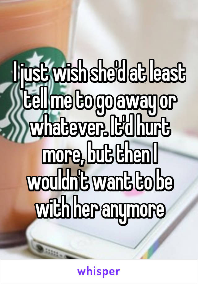 I just wish she'd at least tell me to go away or whatever. It'd hurt more, but then I wouldn't want to be with her anymore