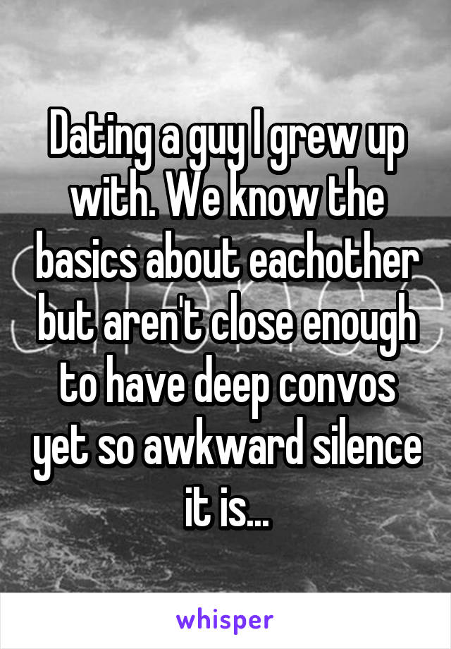 Dating a guy I grew up with. We know the basics about eachother but aren't close enough to have deep convos yet so awkward silence it is...