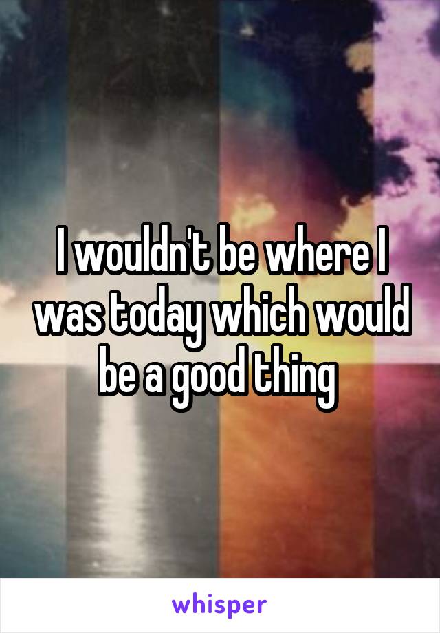 I wouldn't be where I was today which would be a good thing 