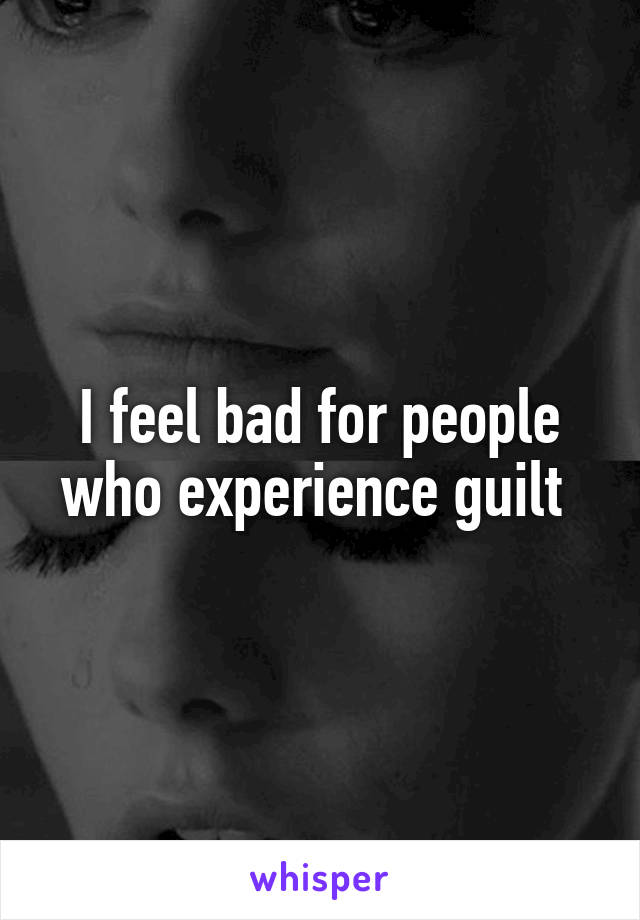 I feel bad for people who experience guilt 