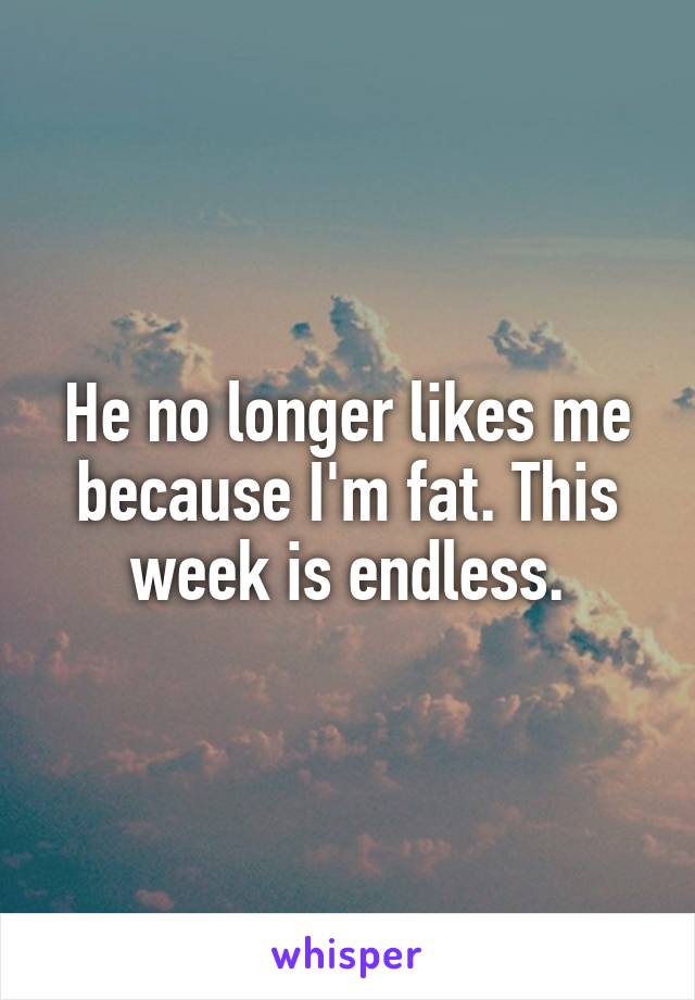 He no longer likes me because I'm fat. This week is endless.