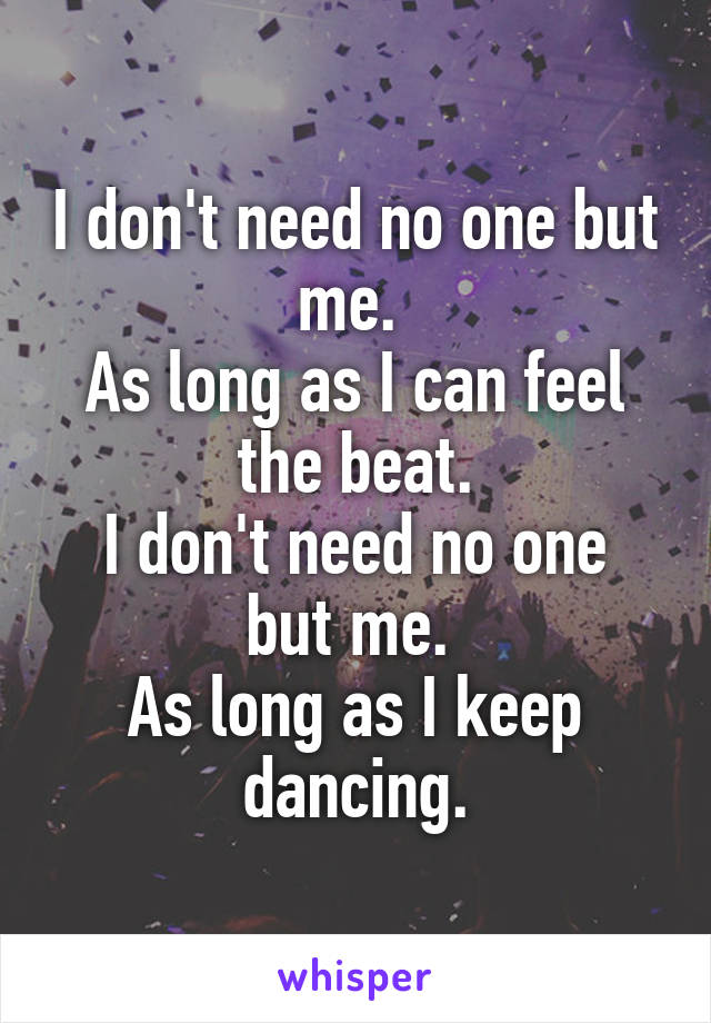 I don't need no one but me. 
As long as I can feel the beat.
I don't need no one but me. 
As long as I keep dancing.