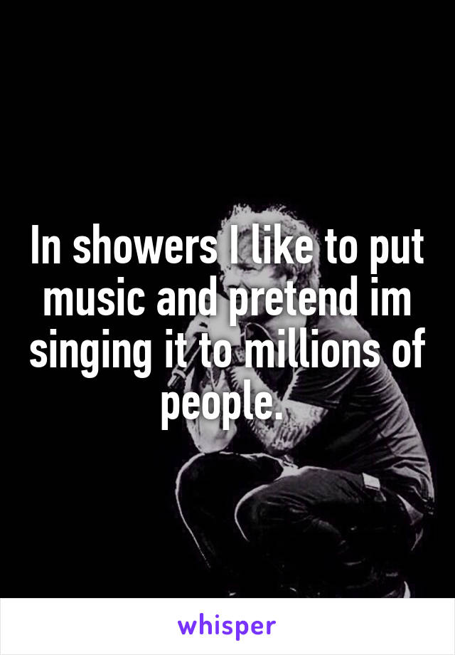 In showers I like to put music and pretend im singing it to millions of people. 