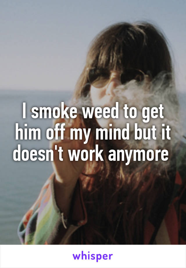 I smoke weed to get him off my mind but it doesn't work anymore 