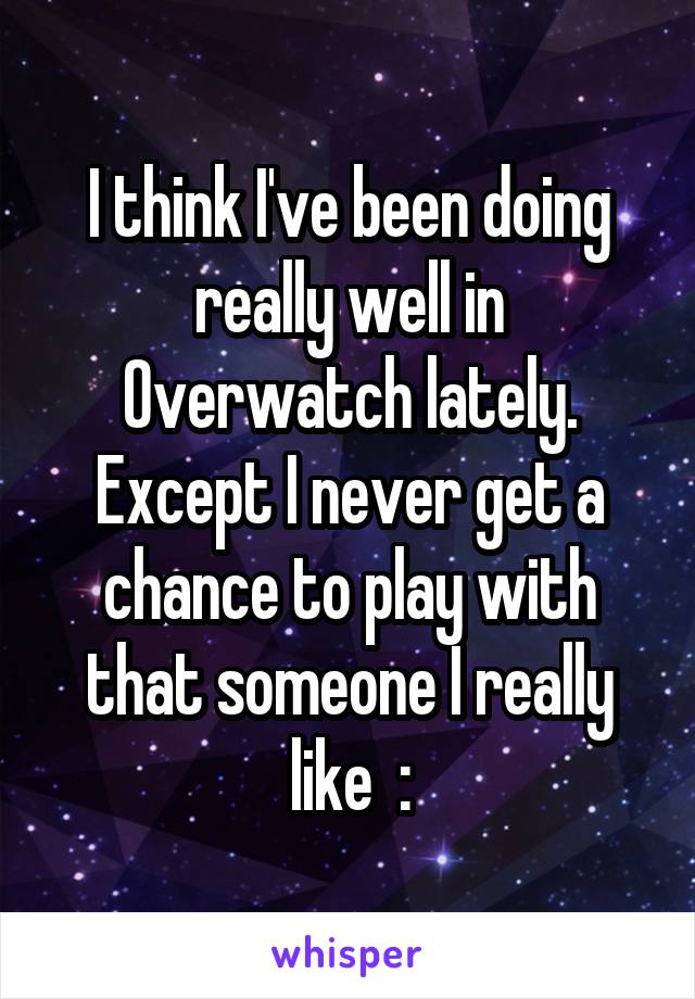 I think I've been doing really well in Overwatch lately. Except I never get a chance to play with that someone I really like  :\