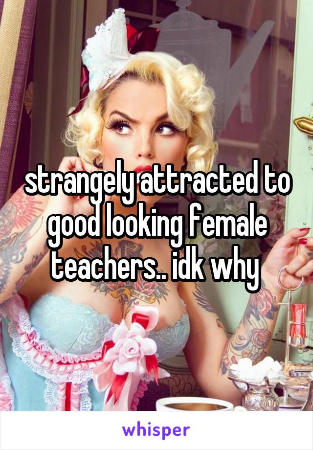 strangely attracted to good looking female teachers.. idk why 