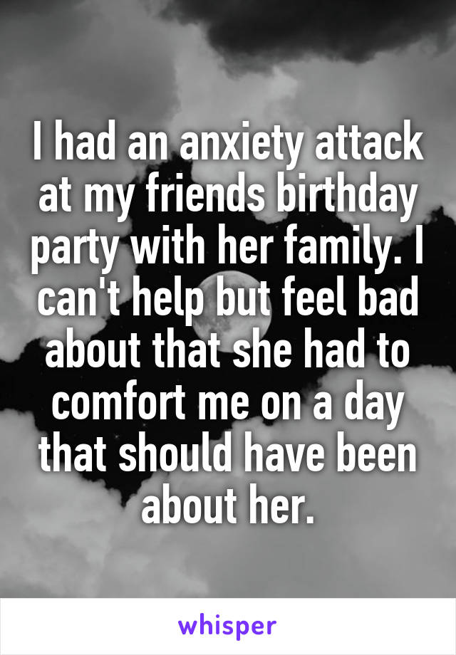 I had an anxiety attack at my friends birthday party with her family. I can't help but feel bad about that she had to comfort me on a day that should have been about her.