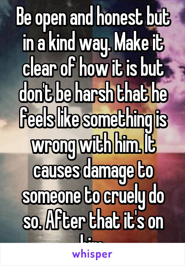 Be open and honest but in a kind way. Make it clear of how it is but don't be harsh that he feels like something is wrong with him. It causes damage to someone to cruely do so. After that it's on him.