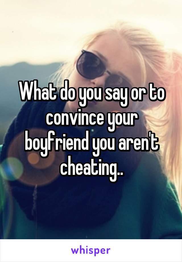 What do you say or to convince your boyfriend you aren't cheating..